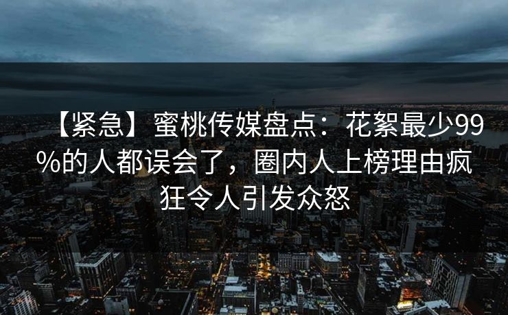 【紧急】蜜桃传媒盘点：花絮最少99%的人都误会了，圈内人上榜理由疯狂令人引发众怒