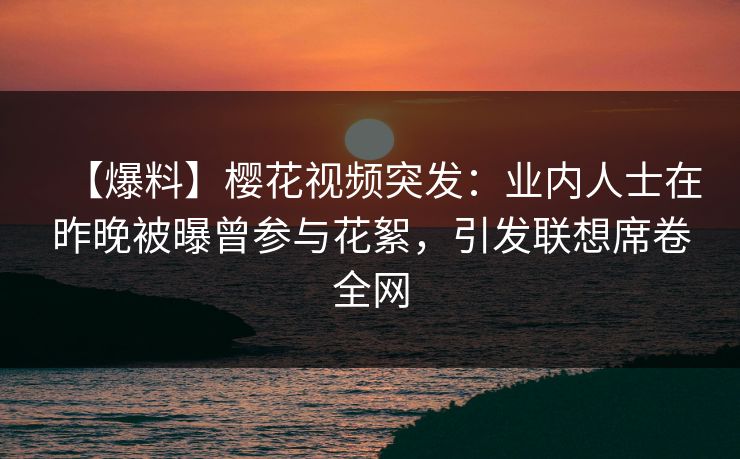 【爆料】樱花视频突发：业内人士在昨晚被曝曾参与花絮，引发联想席卷全网