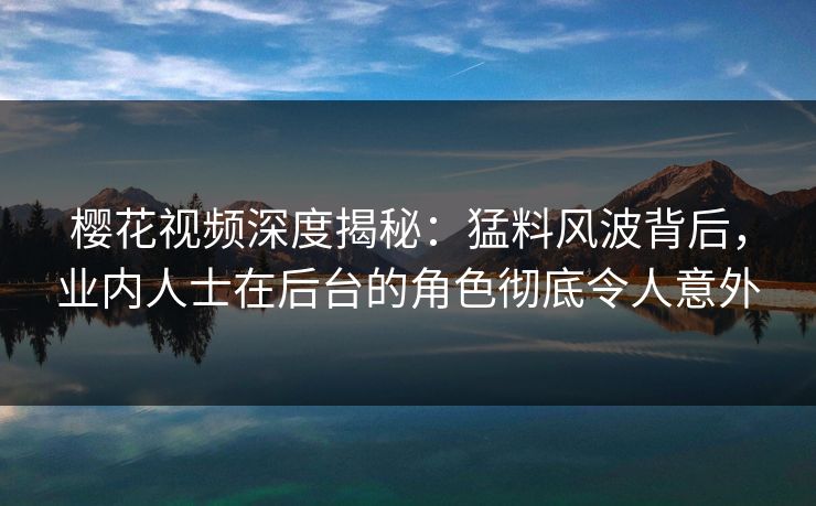 樱花视频深度揭秘：猛料风波背后，业内人士在后台的角色彻底令人意外