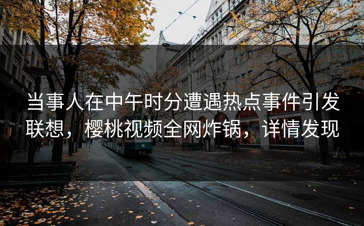 当事人在中午时分遭遇热点事件引发联想，樱桃视频全网炸锅，详情发现