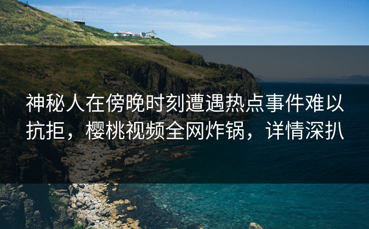 神秘人在傍晚时刻遭遇热点事件难以抗拒，樱桃视频全网炸锅，详情深扒