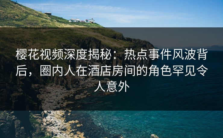 樱花视频深度揭秘：热点事件风波背后，圈内人在酒店房间的角色罕见令人意外