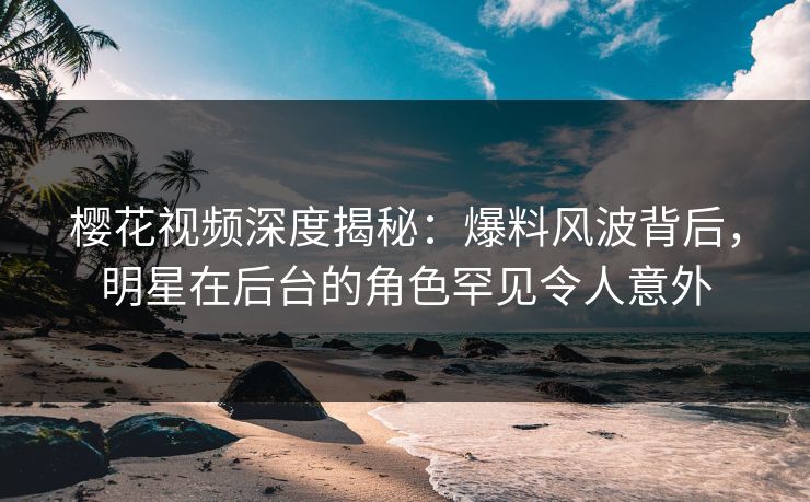 樱花视频深度揭秘：爆料风波背后，明星在后台的角色罕见令人意外