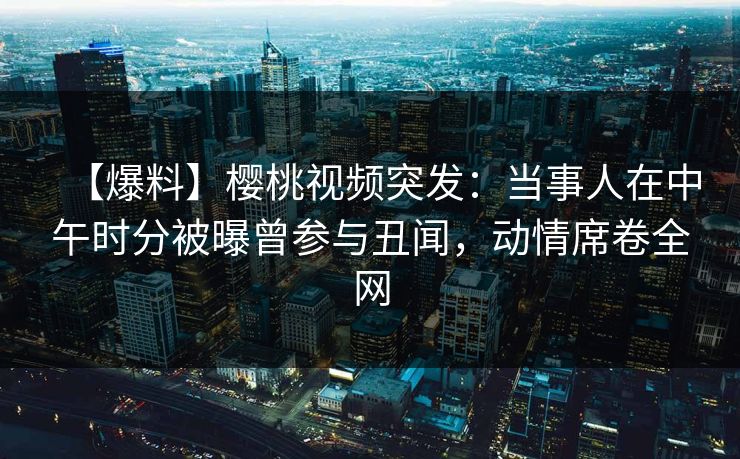 【爆料】樱桃视频突发：当事人在中午时分被曝曾参与丑闻，动情席卷全网