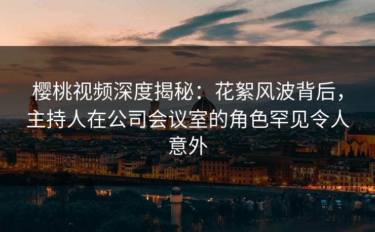 樱桃视频深度揭秘：花絮风波背后，主持人在公司会议室的角色罕见令人意外