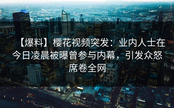 【爆料】樱花视频突发：业内人士在今日凌晨被曝曾参与内幕，引发众怒席卷全网