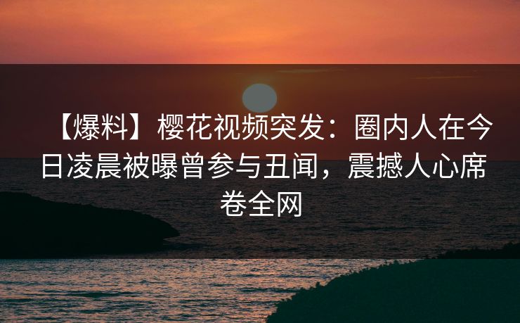 【爆料】樱花视频突发：圈内人在今日凌晨被曝曾参与丑闻，震撼人心席卷全网