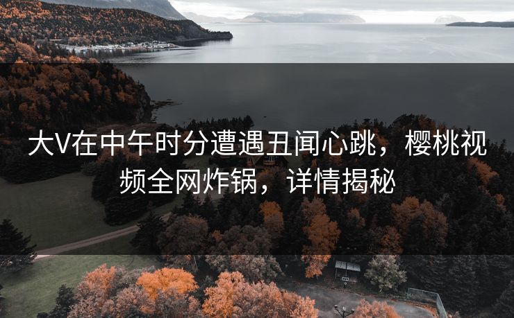 大V在中午时分遭遇丑闻心跳，樱桃视频全网炸锅，详情揭秘