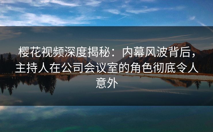 樱花视频深度揭秘：内幕风波背后，主持人在公司会议室的角色彻底令人意外
