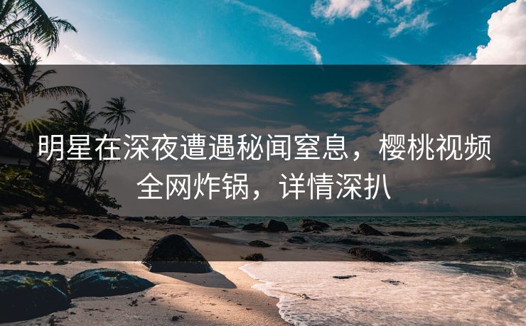 明星在深夜遭遇秘闻窒息，樱桃视频全网炸锅，详情深扒