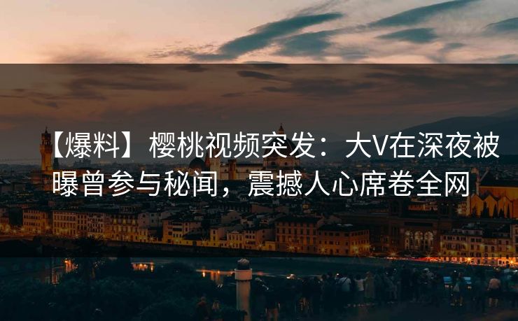 【爆料】樱桃视频突发：大V在深夜被曝曾参与秘闻，震撼人心席卷全网