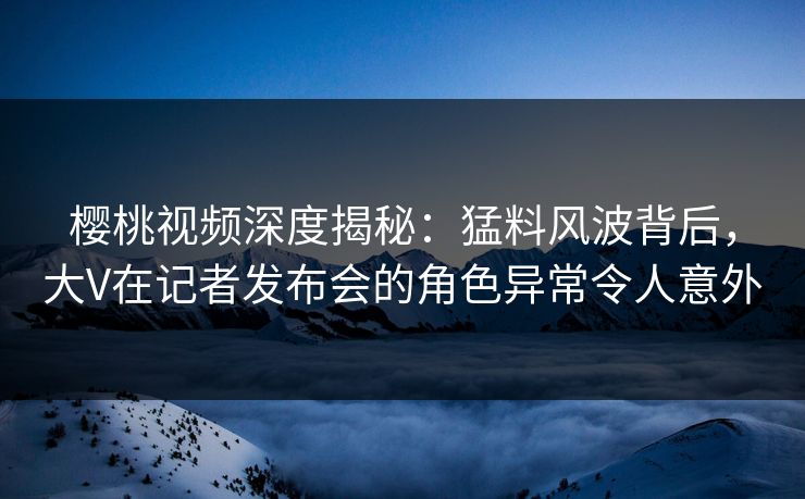 樱桃视频深度揭秘：猛料风波背后，大V在记者发布会的角色异常令人意外