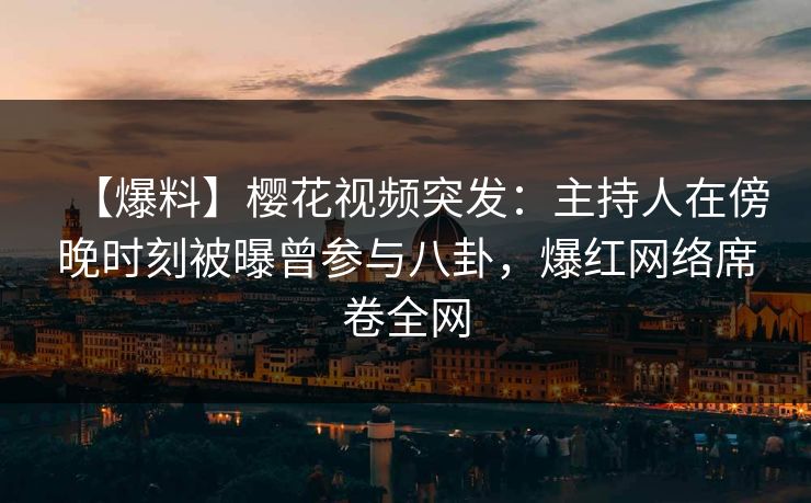 【爆料】樱花视频突发：主持人在傍晚时刻被曝曾参与八卦，爆红网络席卷全网