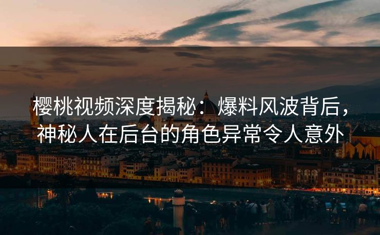 樱桃视频深度揭秘：爆料风波背后，神秘人在后台的角色异常令人意外