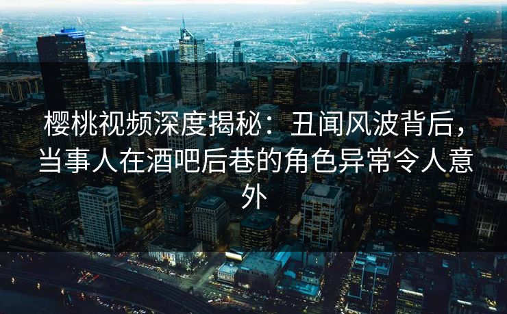 樱桃视频深度揭秘：丑闻风波背后，当事人在酒吧后巷的角色异常令人意外