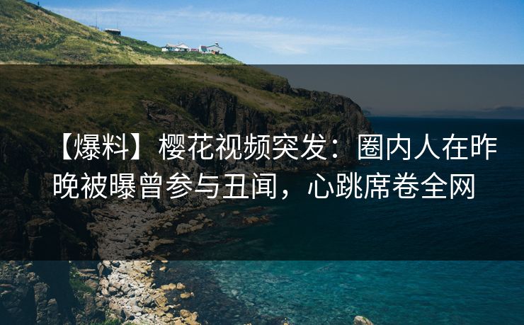 【爆料】樱花视频突发：圈内人在昨晚被曝曾参与丑闻，心跳席卷全网