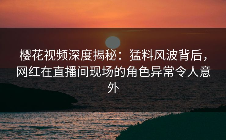 樱花视频深度揭秘：猛料风波背后，网红在直播间现场的角色异常令人意外