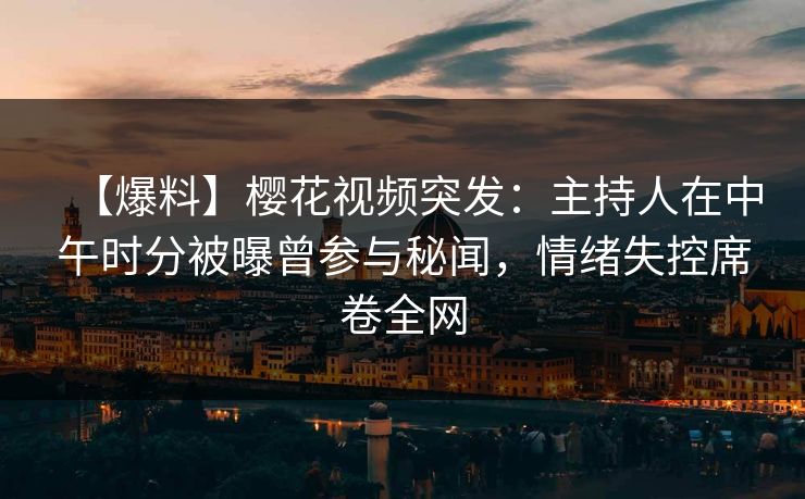 【爆料】樱花视频突发：主持人在中午时分被曝曾参与秘闻，情绪失控席卷全网