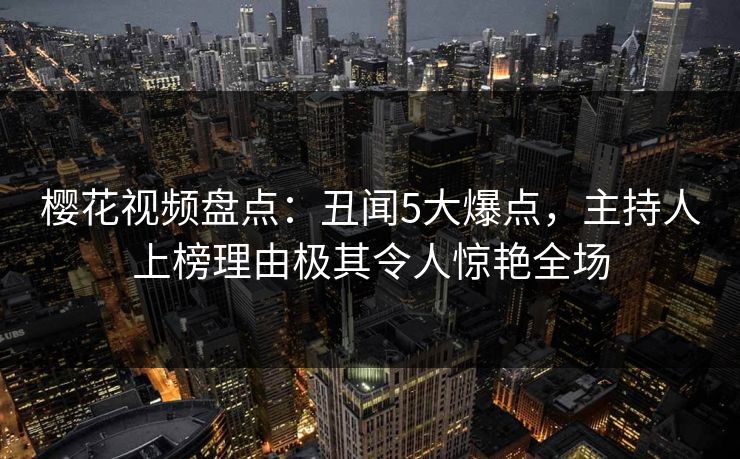 樱花视频盘点：丑闻5大爆点，主持人上榜理由极其令人惊艳全场