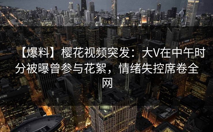 【爆料】樱花视频突发：大V在中午时分被曝曾参与花絮，情绪失控席卷全网