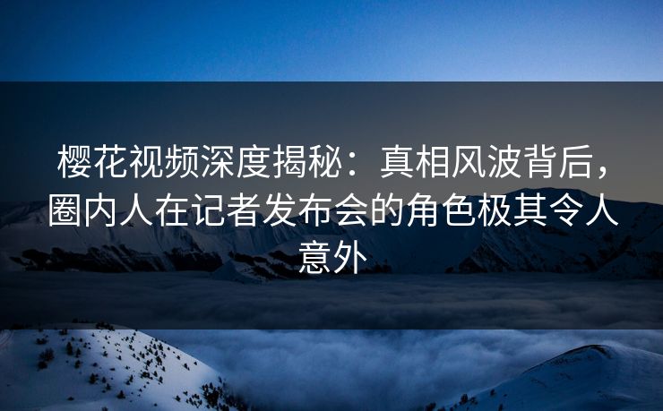 樱花视频深度揭秘：真相风波背后，圈内人在记者发布会的角色极其令人意外