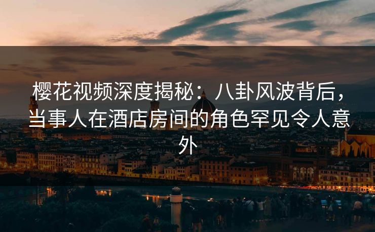 樱花视频深度揭秘：八卦风波背后，当事人在酒店房间的角色罕见令人意外