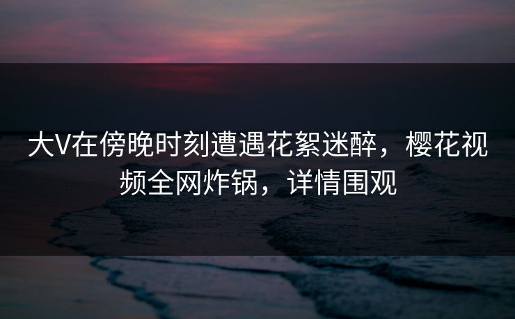 大V在傍晚时刻遭遇花絮迷醉，樱花视频全网炸锅，详情围观
