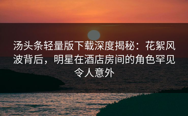 汤头条轻量版下载深度揭秘：花絮风波背后，明星在酒店房间的角色罕见令人意外