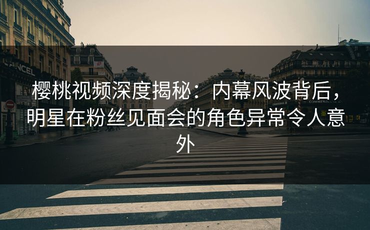 樱桃视频深度揭秘：内幕风波背后，明星在粉丝见面会的角色异常令人意外