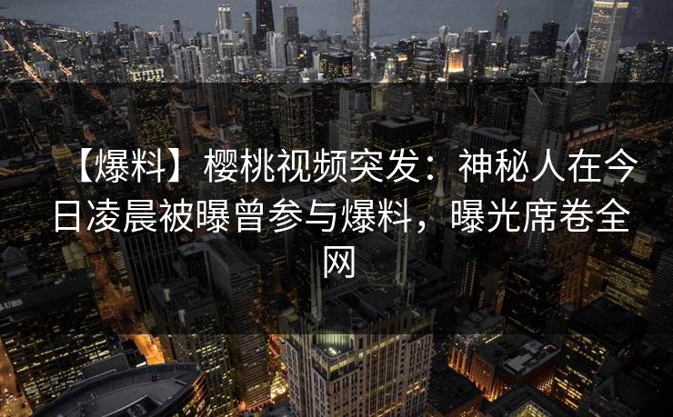 【爆料】樱桃视频突发：神秘人在今日凌晨被曝曾参与爆料，曝光席卷全网