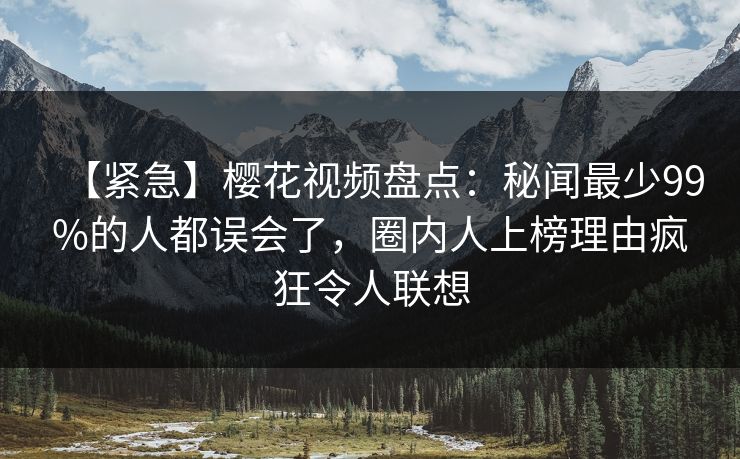 【紧急】樱花视频盘点：秘闻最少99%的人都误会了，圈内人上榜理由疯狂令人联想