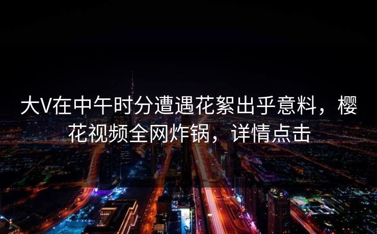 大V在中午时分遭遇花絮出乎意料，樱花视频全网炸锅，详情点击