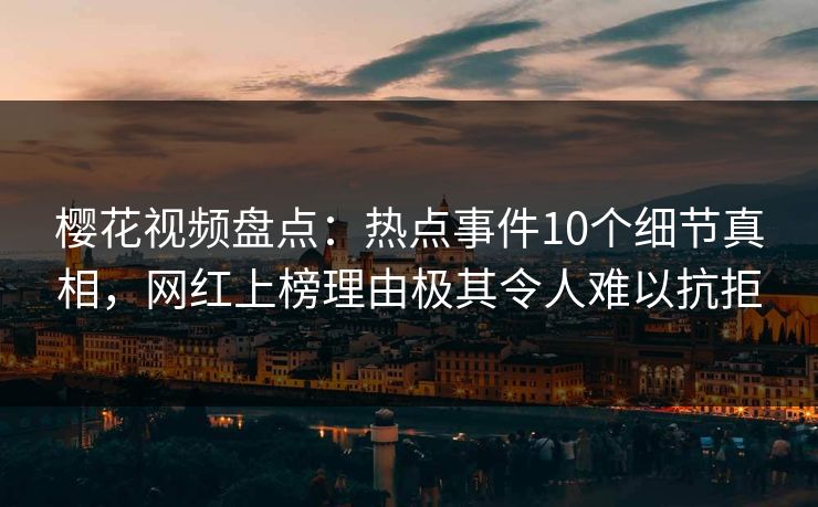 樱花视频盘点：热点事件10个细节真相，网红上榜理由极其令人难以抗拒
