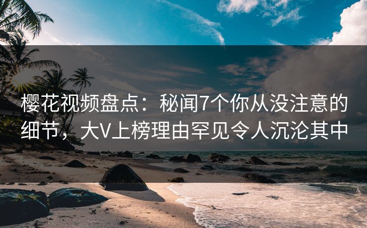 樱花视频盘点：秘闻7个你从没注意的细节，大V上榜理由罕见令人沉沦其中
