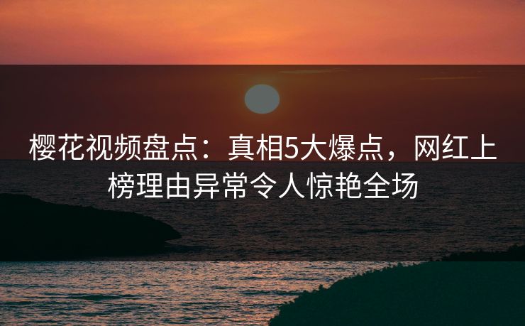 樱花视频盘点：真相5大爆点，网红上榜理由异常令人惊艳全场