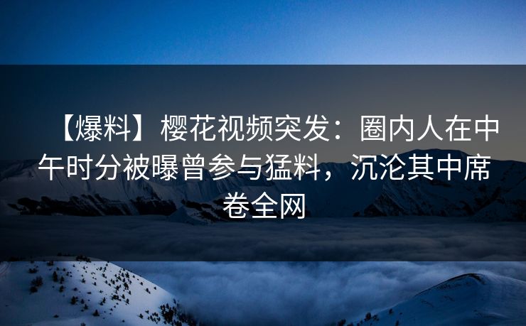 【爆料】樱花视频突发：圈内人在中午时分被曝曾参与猛料，沉沦其中席卷全网
