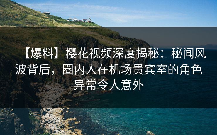 【爆料】樱花视频深度揭秘：秘闻风波背后，圈内人在机场贵宾室的角色异常令人意外