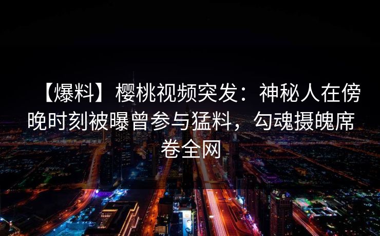 【爆料】樱桃视频突发：神秘人在傍晚时刻被曝曾参与猛料，勾魂摄魄席卷全网