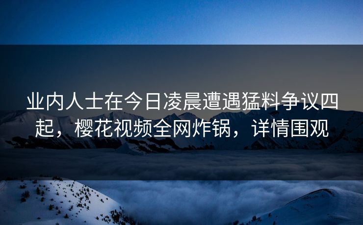 业内人士在今日凌晨遭遇猛料争议四起，樱花视频全网炸锅，详情围观