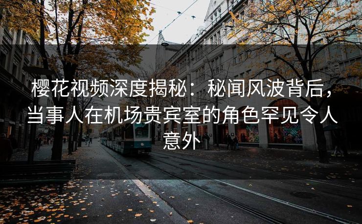 樱花视频深度揭秘：秘闻风波背后，当事人在机场贵宾室的角色罕见令人意外