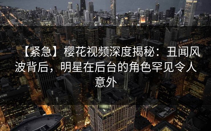 【紧急】樱花视频深度揭秘：丑闻风波背后，明星在后台的角色罕见令人意外