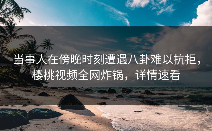 当事人在傍晚时刻遭遇八卦难以抗拒，樱桃视频全网炸锅，详情速看