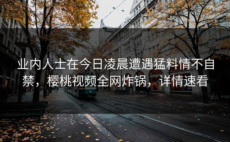 业内人士在今日凌晨遭遇猛料情不自禁，樱桃视频全网炸锅，详情速看