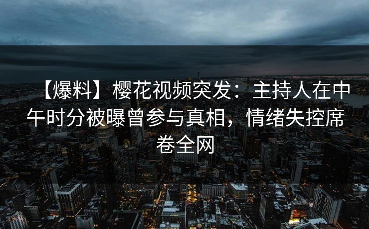 【爆料】樱花视频突发：主持人在中午时分被曝曾参与真相，情绪失控席卷全网