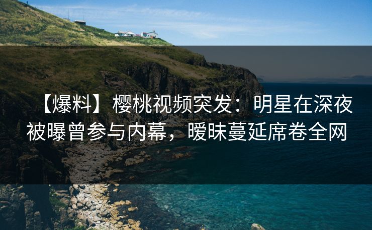 【爆料】樱桃视频突发：明星在深夜被曝曾参与内幕，暧昧蔓延席卷全网