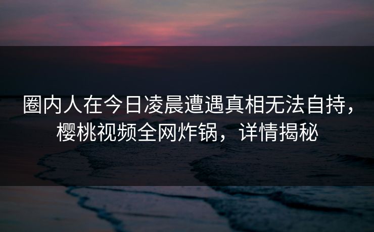 圈内人在今日凌晨遭遇真相无法自持，樱桃视频全网炸锅，详情揭秘