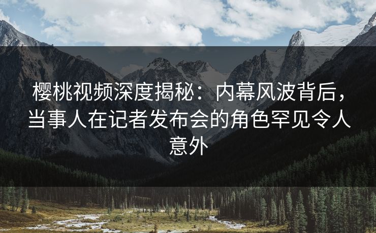 樱桃视频深度揭秘：内幕风波背后，当事人在记者发布会的角色罕见令人意外