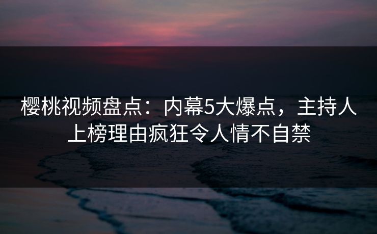 樱桃视频盘点：内幕5大爆点，主持人上榜理由疯狂令人情不自禁