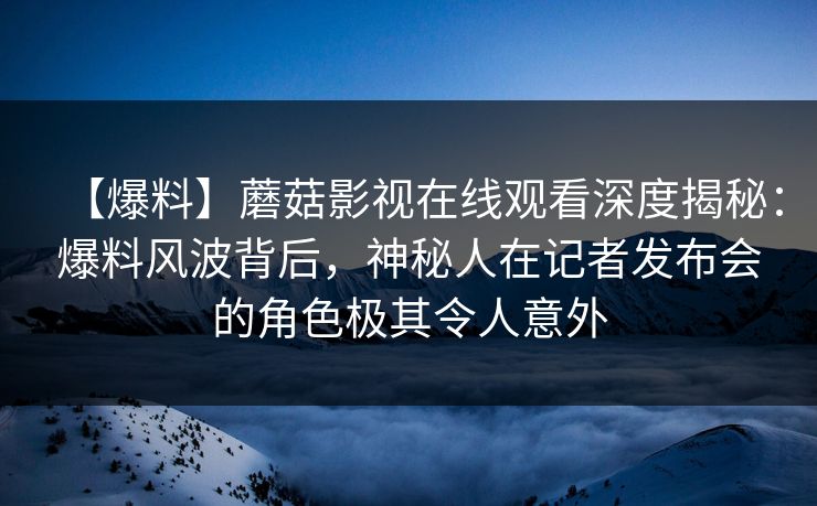 【爆料】蘑菇影视在线观看深度揭秘：爆料风波背后，神秘人在记者发布会的角色极其令人意外