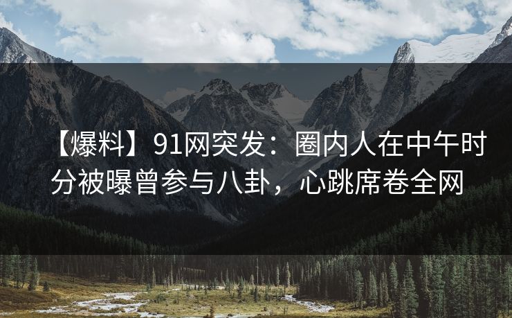 【爆料】91网突发：圈内人在中午时分被曝曾参与八卦，心跳席卷全网